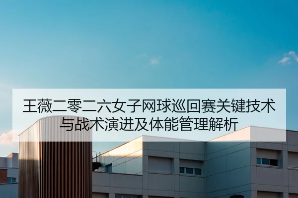 王薇二零二六女子网球巡回赛关键技术与战术演进及体能管理解析
